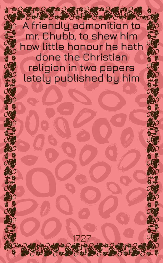 A friendly admonition to mr. Chubb, to shew him how little honour he hath done the Christian religion in two papers lately published by him; tho one of them is called the Glory of Christ