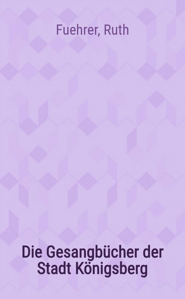 Die Gesangbücher der Stadt Königsberg : (Von der Reformation bis zur Einf. des Einheitsgesangbuches für Ost.- u. Westpreußen) : Inaug.-Diss