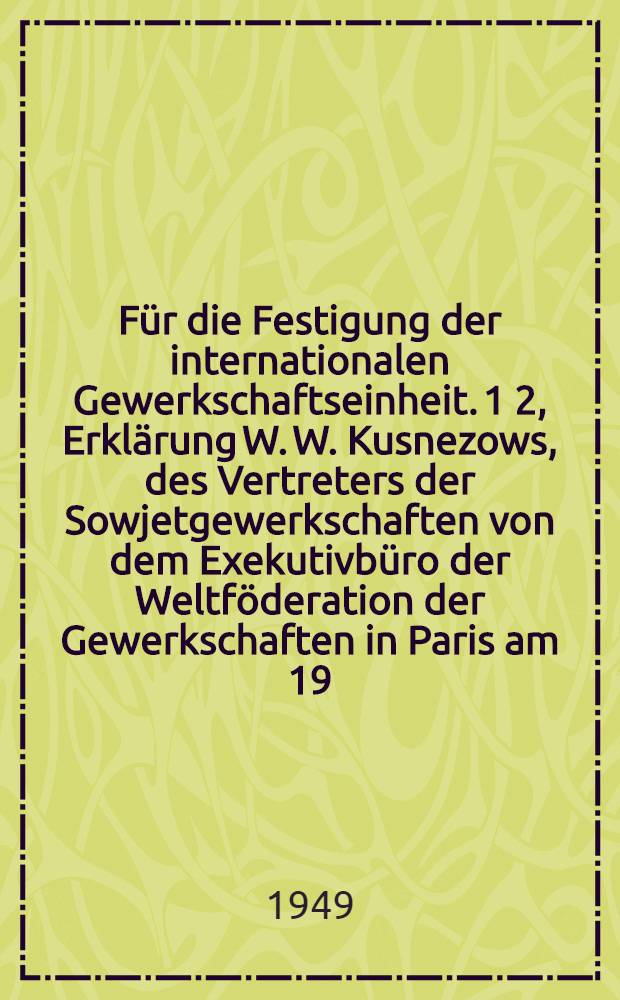 Für die Festigung der internationalen Gewerkschaftseinheit. 1 2, Erklärung W. W. Kusnezows, des Vertreters der Sowjetgewerkschaften von dem Exekutivbüro der Weltföderation der Gewerkschaften in Paris am 19. Januar 1949. Aufruf des Exekutivbüros der Weltföderation der Gewerkschaften an die Arbeiter und Arbeiterinnen der ganzen Welt