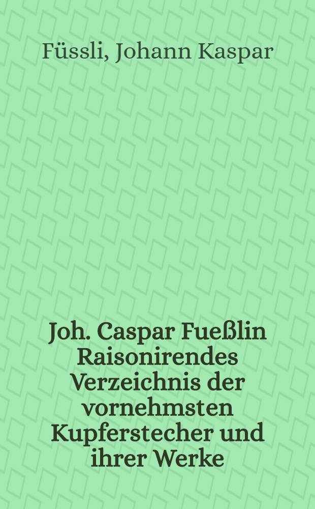 Joh. Caspar Fueßlin Raisonirendes Verzeichnis der vornehmsten Kupferstecher und ihrer Werke : Zum Gebrauche der Sammler und Liebhaber