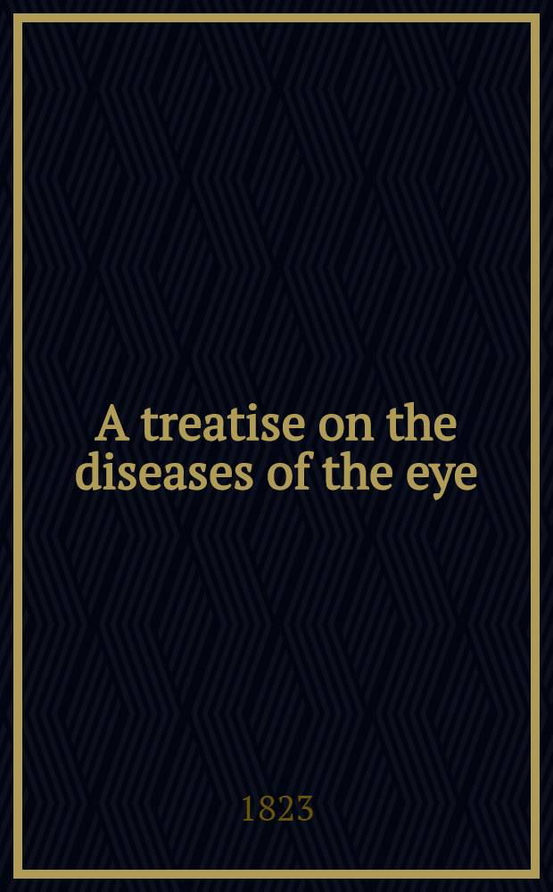 A treatise on the diseases of the eye : Including the doctrines and practice of the most eminent modern surgeons, and particularly those of prof. Beer