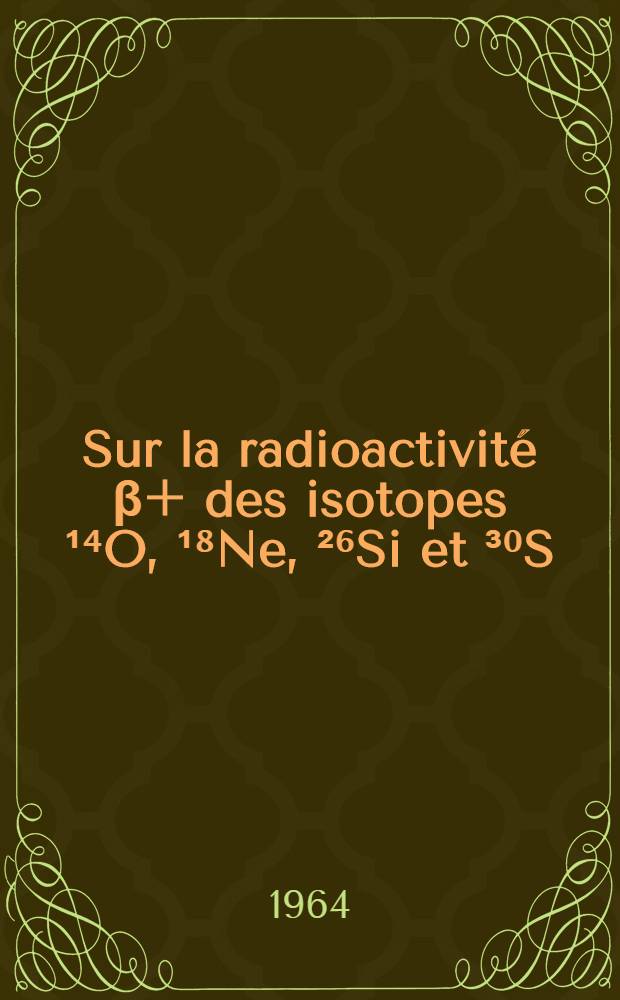 Sur la radioactivité β+ des isotopes ¹⁴O, ¹⁸Ne, ²⁶Si et ³⁰S: 1-re thèse; Transitions électromagnétiques: 2-e thèse: Thèses présentées à la Faculté des sciences de l'Univ. de Strasbourg ... / par Georges Frick ..