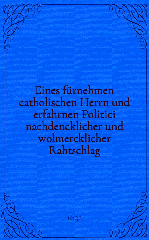 Eines fürnehmen catholischen Herrn und erfahrnen Politici nachdencklicher und wolmercklicher Rahtschlag: was in Friedens Tractation bey jetzigen Zustandt deß Heiligen Römischen Reichs Catholoschen Theils den Herrn protestirenden Ständen nachzugeben und einzureumen, welcher anjetzo durch ein Schreiben bey verwichener Franckfurter Mitfasten Meß von einem Catholischen zu Gölln einem vornehmen catholischen Kauffmann communicirt und hernach unvorsehens von einem andern hinderkommen worden : Allen und jeden getrewen Reichs Patrioten zur Nachricht in Druck gegeben