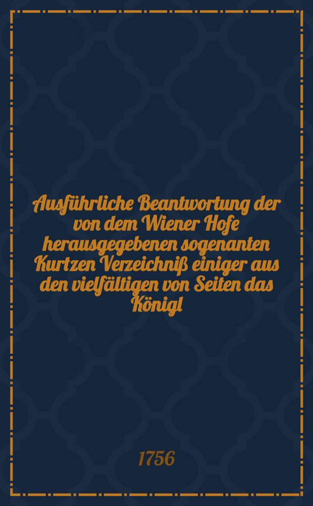 Ausführliche Beantwortung der von dem Wiener Hofe herausgegebenen sogenanten Kurtzen Verzeichniß einiger aus den vielfältigen von Seiten das Königl. Preuß. Hofes wider die Berliner und Dreßdner Tractaten friedensbrüchigen Unternehmungen