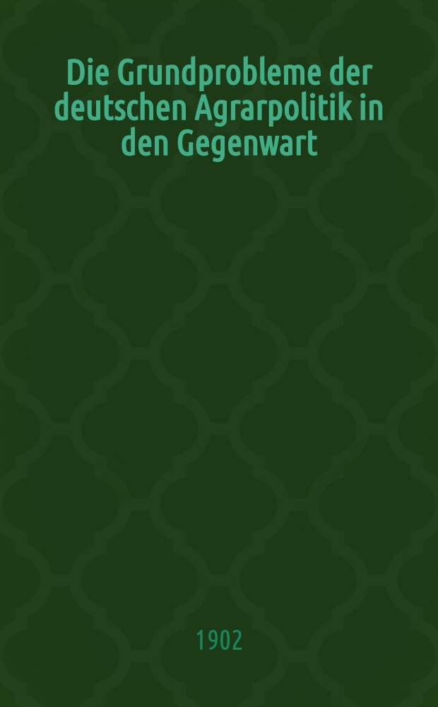 Die Grundprobleme der deutschen Agrarpolitik in den Gegenwart : Vortr. gehalten ... am 15. März 1902