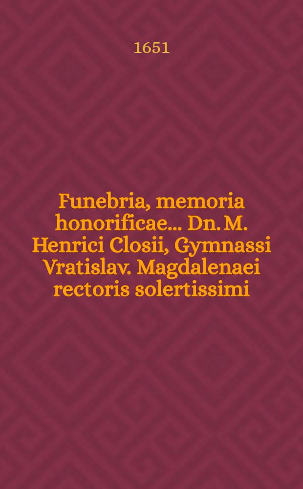 ... Funebria, memoria honorificae ... Dn. M. Henrici Closii, Gymnassi Vratislav. Magdalenaei rectoris solertissimi; postquam ... aetatis LXV. annis, ... d. VI. Martii ↀⅮCLI ... placidissime exspirasset, & ad d. XIII. mens. ejusd. ... humandus esset, ab eximiis Dnn. partonis, fautoribus, & amicis consecrata