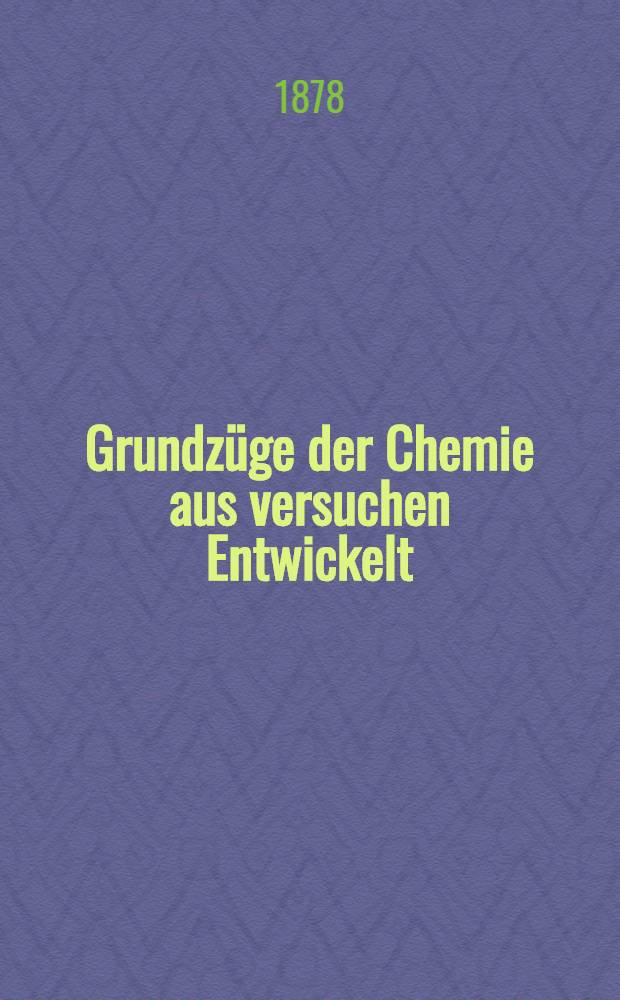 Grundzüge der Chemie aus versuchen Entwickelt : Der neueren Anschauung gemäss und nach methodischen Grundsätzen als Leitfaden für den Unterricht in der Chemie zunächst an lehrerbildungsanstalten