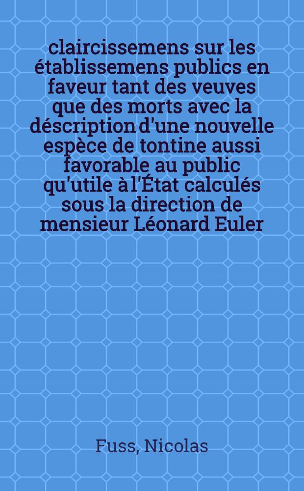 Éclaircissemens sur les établissemens publics en faveur tant des veuves que des morts avec la déscription d'une nouvelle espèce de tontine aussi favorable au public qu'utile à l'État calculés sous la direction de mensieur Léonard Euler
