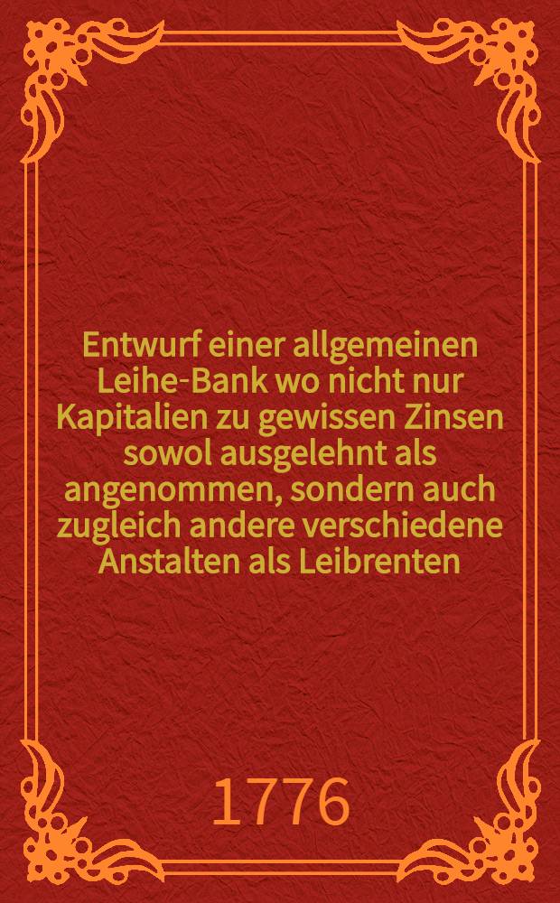 Entwurf einer allgemeinen Leihe-Bank wo nicht nur Kapitalien zu gewissen Zinsen sowol ausgelehnt als angenommen, sondern auch zugleich andere verschiedene Anstalten als Leibrenten, Sterbe- und Wittwen-Kassen damit verbunden werden können