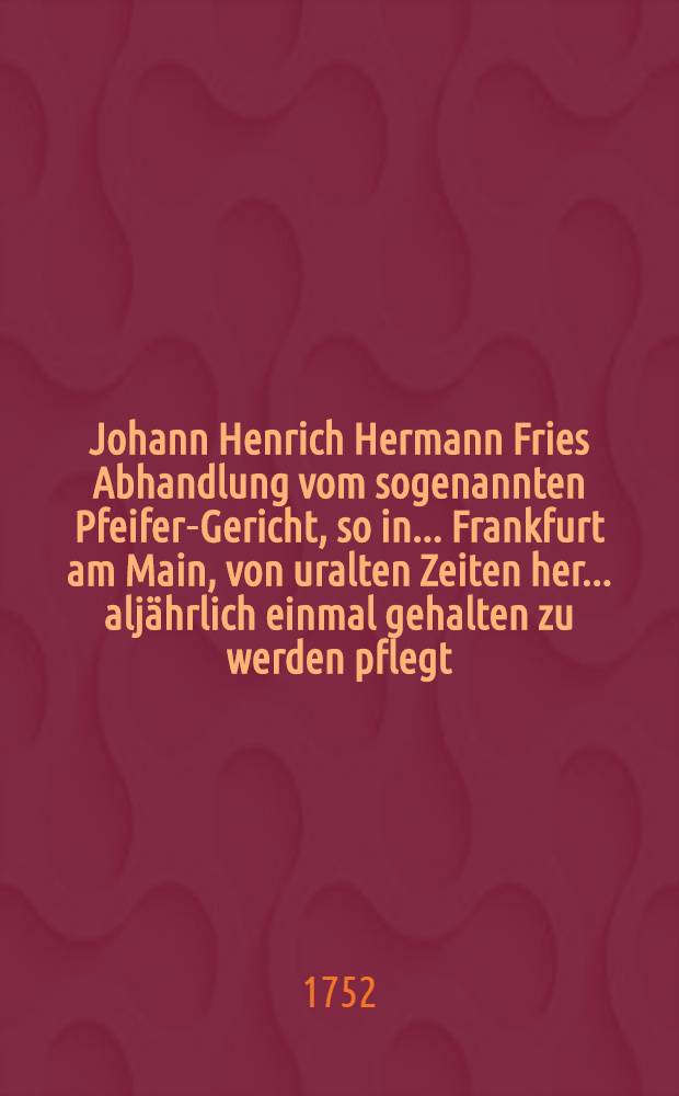 Johann Henrich Hermann Fries Abhandlung vom sogenannten Pfeifer-Gericht, so in ... Frankfurt am Main, von uralten Zeiten her ... aljährlich einmal gehalten zu werden pflegt: welcher eine kurze Nachricht vom wahren Ursprung der bei den dasigen von Alters her berümten Reichs-Messen einverleibet, samt einigen andern zufälligen Anmerkungen und einem Sendschreiben des höchstberümten Freiherrn von Senkenberg ... an den Verfasser