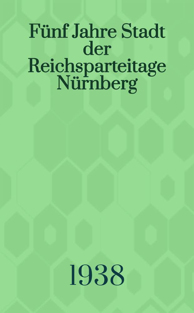 Fünf Jahre Stadt der Reichsparteitage Nürnberg : Ein Ber. über die nationalsozial. Aufbauarbeit in der Stadt der Reichsparteitage Nürnberg