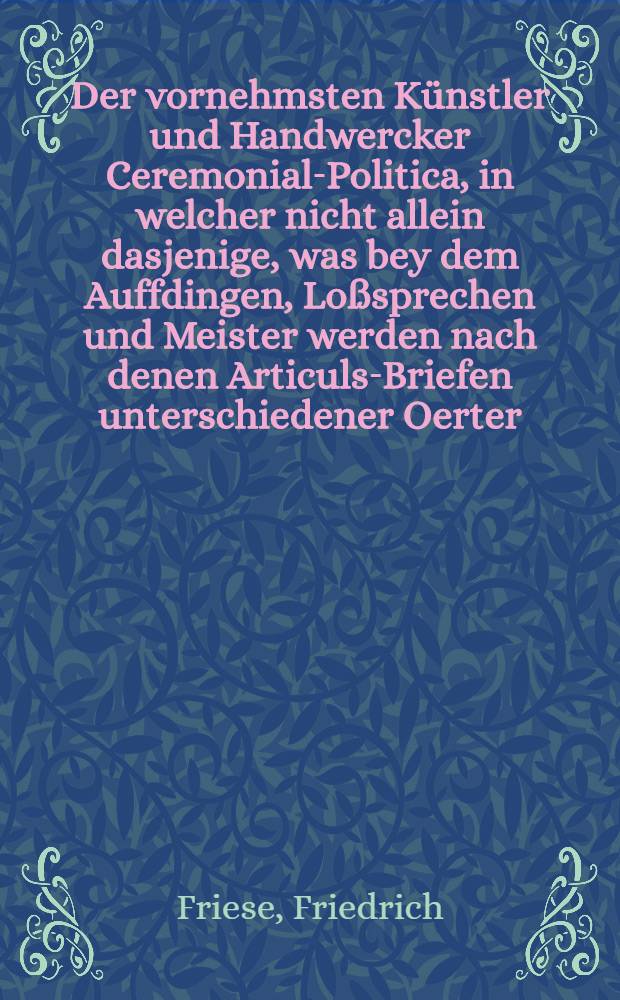 Der vornehmsten Künstler und Handwercker Ceremonial-Politica, in welcher nicht allein dasjenige, was bey dem Auffdingen, Loßsprechen und Meister werden nach denen Articuls-Briefen unterschiedener Oerter, von langer Zeit her in ihren Innungen und Zünfften observiret worden, sondern auch diejenigen lächerlichen und bißweilen bedencklichen Actus wie auch Examina bey dem Gesellen-machen ordentlich durch Fragen und Antwort vorstellen und mit nützlichen Anmerckungen zufälliger Gedancken ausführen wollen