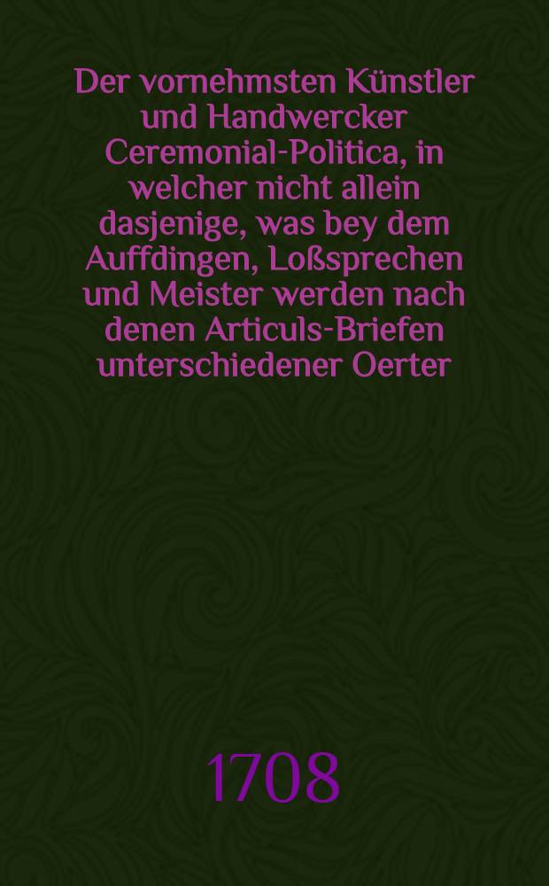 Der vornehmsten Künstler und Handwercker Ceremonial-Politica, in welcher nicht allein dasjenige, was bey dem Auffdingen, Loßsprechen und Meister werden nach denen Articuls-Briefen unterschiedener Oerter, von langer Zeit her in ihren Innungen und Zünfften observiret worden, sondern auch diejenigen lächerlichen und bißweilen bedencklichen Actus wie auch Examina bey dem Gesellen-machen ordentlich durch Fragen und Antwort vorstellen und mit nützlichen Anmerckungen zufälliger Gedancken ausführen wollen. Th. 1 : In welchem zu finden Der Schmiedt [!], Schneider, Tischer, Beuttler, Böttger, Drechßler, Kürschner u. Schuster
