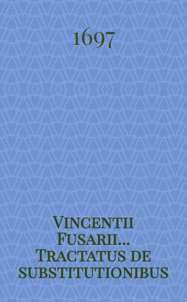 Vincentii Fusarii ... Tractatus de substitutionibus : In duas partes distinctus ... : Accesserunt hac postremá editione, notabiles ejusdem authoris additiones, separatim anteà editae, suis vero nunc quaeque locis insertae ..