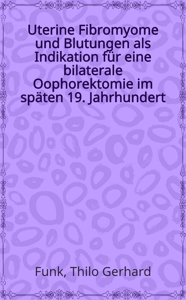 Uterine Fibromyome und Blutungen als Indikation für eine bilaterale Oophorektomie im späten 19. Jahrhundert : Inaug.-Diss