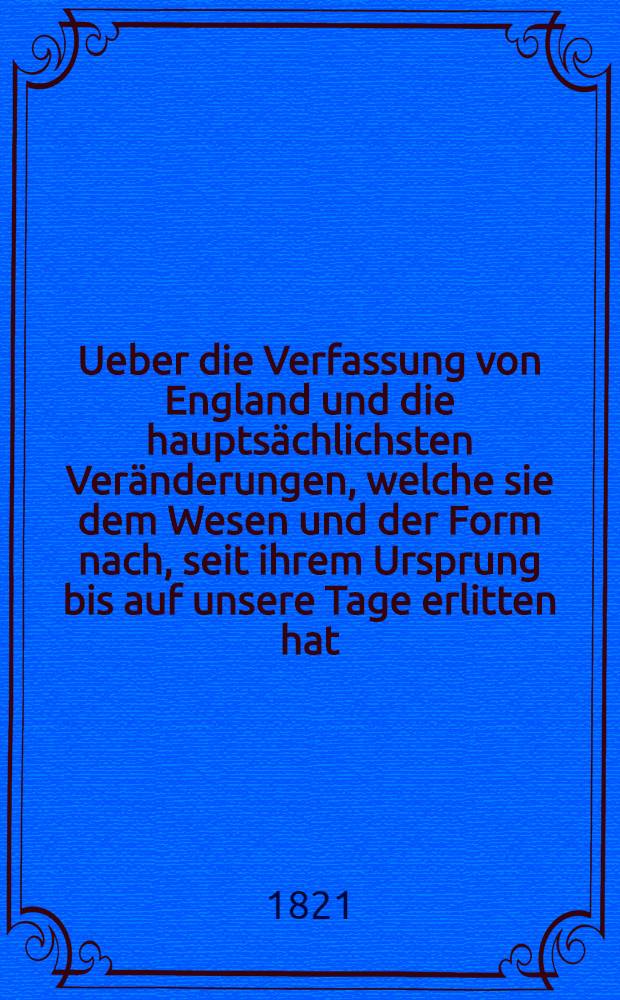 Ueber die Verfassung von England und die hauptsächlichsten Veränderungen, welche sie dem Wesen und der Form nach, seit ihrem Ursprung bis auf unsere Tage erlitten hat : Mit einigen Bemerkungen über die alte Verfassung von Frankreich