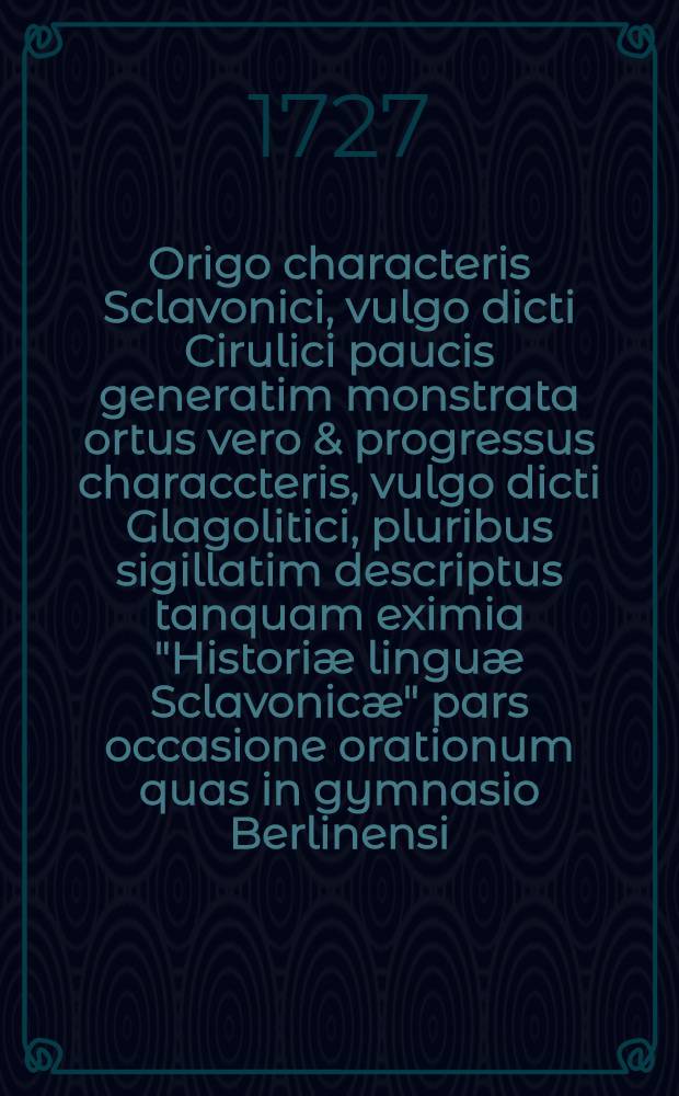 Origo characteris Sclavonici, vulgo dicti Cirulici paucis generatim monstrata ortus vero & progressus characcteris, vulgo dicti Glagolitici, pluribus sigillatim descriptus tanquam eximia "Historiæ linguæ Sclavonicæ" pars occasione orationum quas in gymnasio Berlinensi, die II. April, MDCCXXVII ... collegæ nuper promoti, habebung ...
