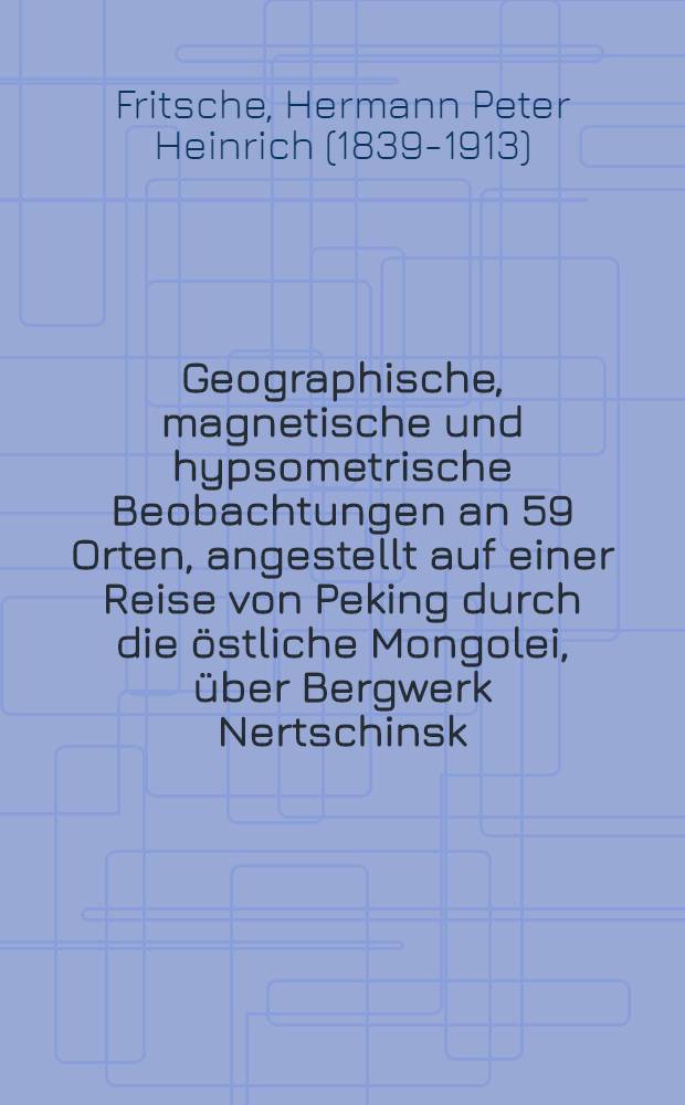 Geographische, magnetische und hypsometrische Beobachtungen an 59 Orten, angestellt auf einer Reise von Peking durch die östliche Mongolei, über Bergwerk Nertschinsk, die Städte Irkutzk, Barnaul, Jekaterinburg und Perm nach St. Petersburg in den Monaten Mai, Juni, Juli, August und September 1873