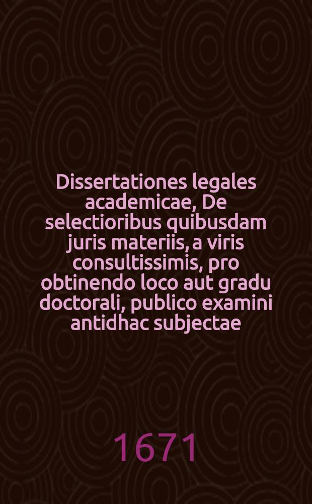 ... Dissertationes legales academicae, De selectioribus quibusdam juris materiis, a viris consultissimis, pro obtinendo loco aut gradu doctorali, publico examini antidhac subjectae, nunc vero ob solidiorem earum doctrinam, in gratiam cupidae legum juventutis editae