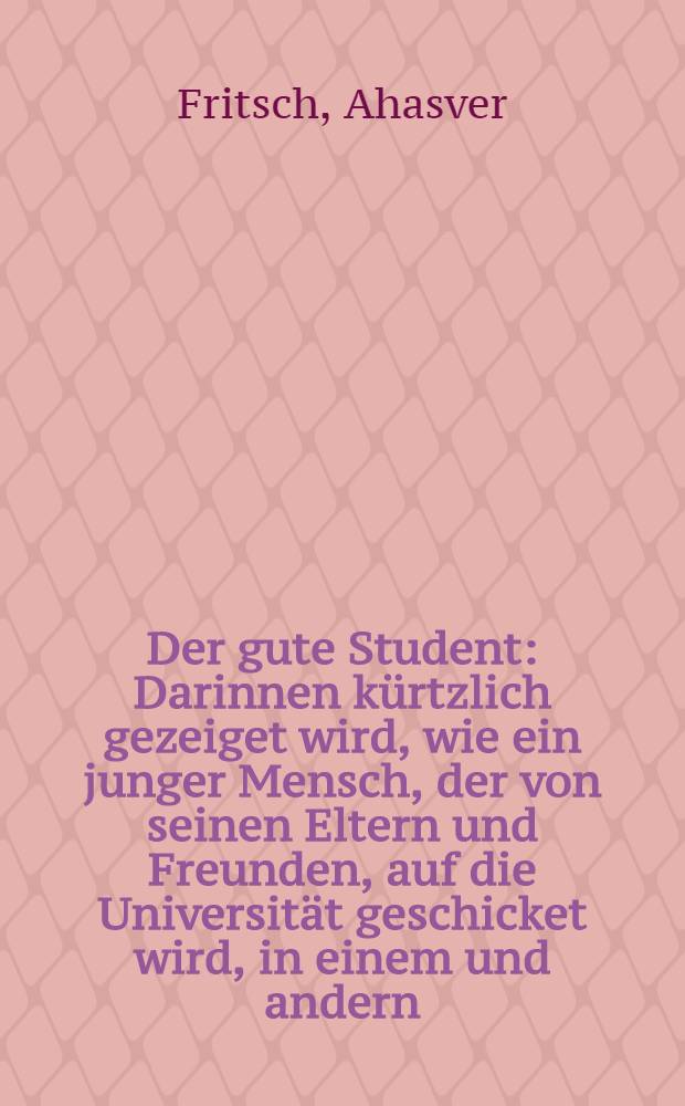 Der gute Student : Darinnen kürtzlich gezeiget wird, wie ein junger Mensch, der von seinen Eltern und Freunden, auf die Universität geschicket wird, in einem und andern, quoad vitam, mores & studia sich zu verhalten habe : Der studirenden Jugend zum besten abgefasset