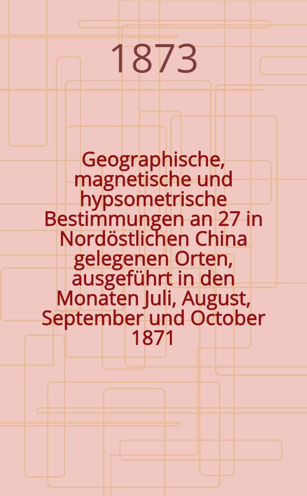 Geographische, magnetische und hypsometrische Bestimmungen an 27 in Nordöstlichen China gelegenen Orten, ausgeführt in den Monaten Juli, August, September und October 1871