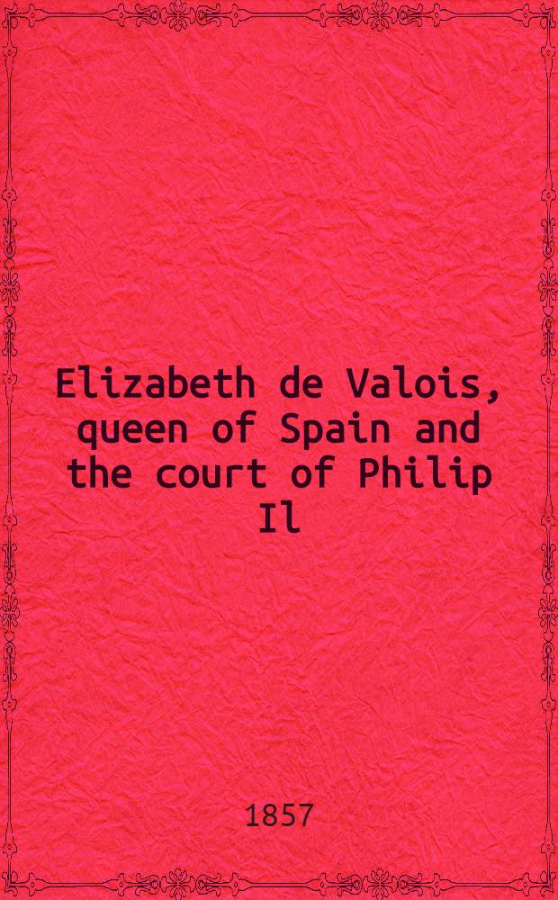 Elizabeth de Valois, queen of Spain and the court of Philip Il : From numerous unpubl. sources, in the archives of France Italy and Spain In 2 vol. Vol. 2