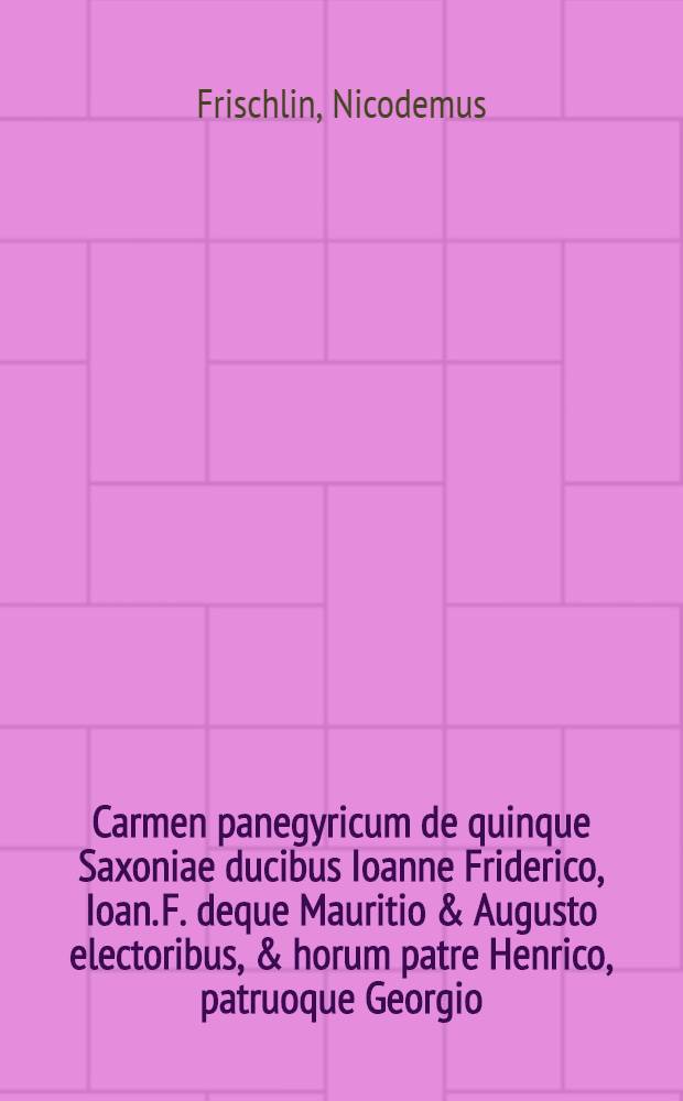Carmen panegyricum de quinque Saxoniae ducibus Ioanne Friderico, Ioan. F. deque Mauritio & Augusto electoribus, & horum patre Henrico, patruoque Georgio, landgravijs Thuringiae, marchionibus Misniae, burggravijs Magdeburgensis authore Nicodemo Frischlino .... recitatum in Academia Witebergensi