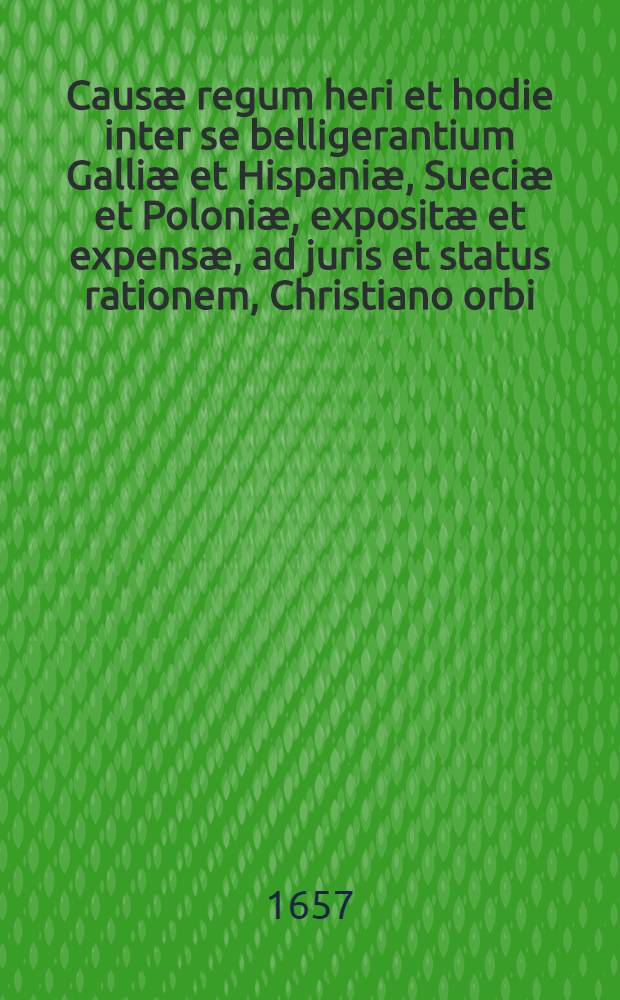 Causæ regum heri et hodie inter se belligerantium Galliæ et Hispaniæ, Sueciæ et Poloniæ, expositæ et expensæ, ad juris et status rationem, Christiano orbi : Cum figuris æneis