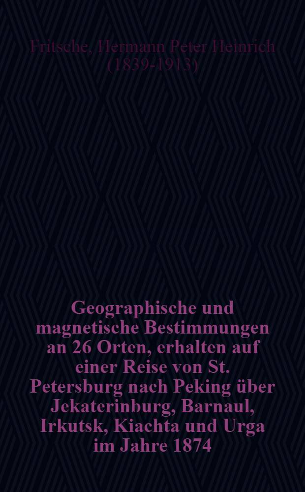 Geographische und magnetische Bestimmungen an 26 Orten, erhalten auf einer Reise von St. Petersburg nach Peking über Jekaterinburg, Barnaul, Irkutsk, Kiachta und Urga im Jahre 1874