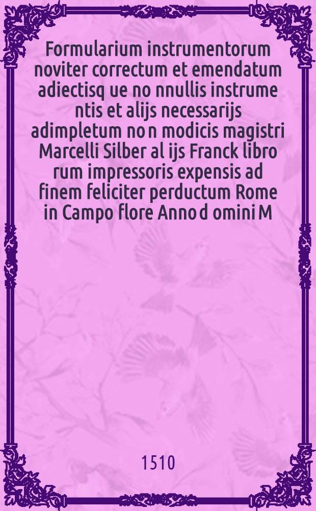 Formularium instrumentorum noviter correctum et emendatum adiectisq[ue] no[n]nullis instrume[n]tis et alijs necessarijs adimpletum no[n] modicis magistri Marcelli Silber al[ij]s Franck libro[rum] impressoris expensis ad finem feliciter perductum Rome in Campo flore Anno d[omi]ni M.D.X. Die XVII mensis Maij : Sedente Julio secundo pontifice maximo Pontificatus sui anno septimo