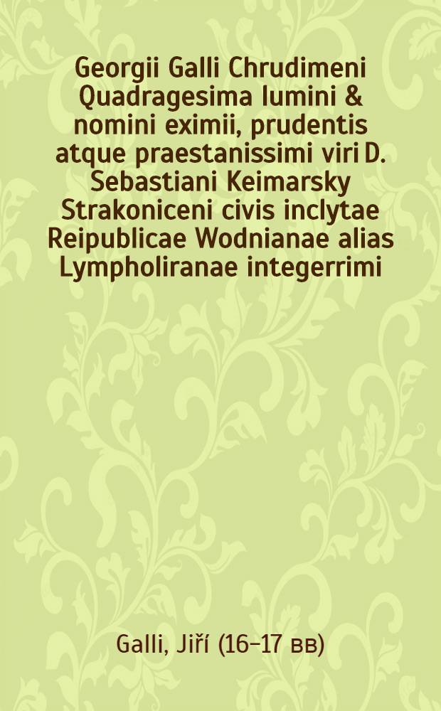 Georgii Galli Chrudimeni Quadragesima lumini & nomini eximii, prudentis atque praestanissimi viri D. Sebastiani Keimarsky Strakoniceni civis inclytae Reipublicae Wodnianae alias Lympholiranae integerrimi, consularis plurimumque industrii & p. t. primatis vigilantissimi dignissimique consecrata anno M. DC. XVII