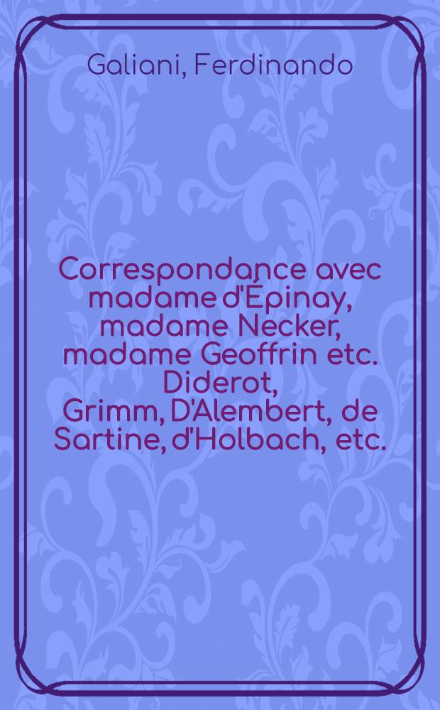 Correspondance avec madame d'Épinay, madame Necker, madame Geoffrin etc. Diderot, Grimm, D'Alembert, de Sartine, d'Holbach, etc. : Entièrement rétablie d'après les autographes augmentée de tous les passages supprimés et d'un grand nombre de lettres inédites