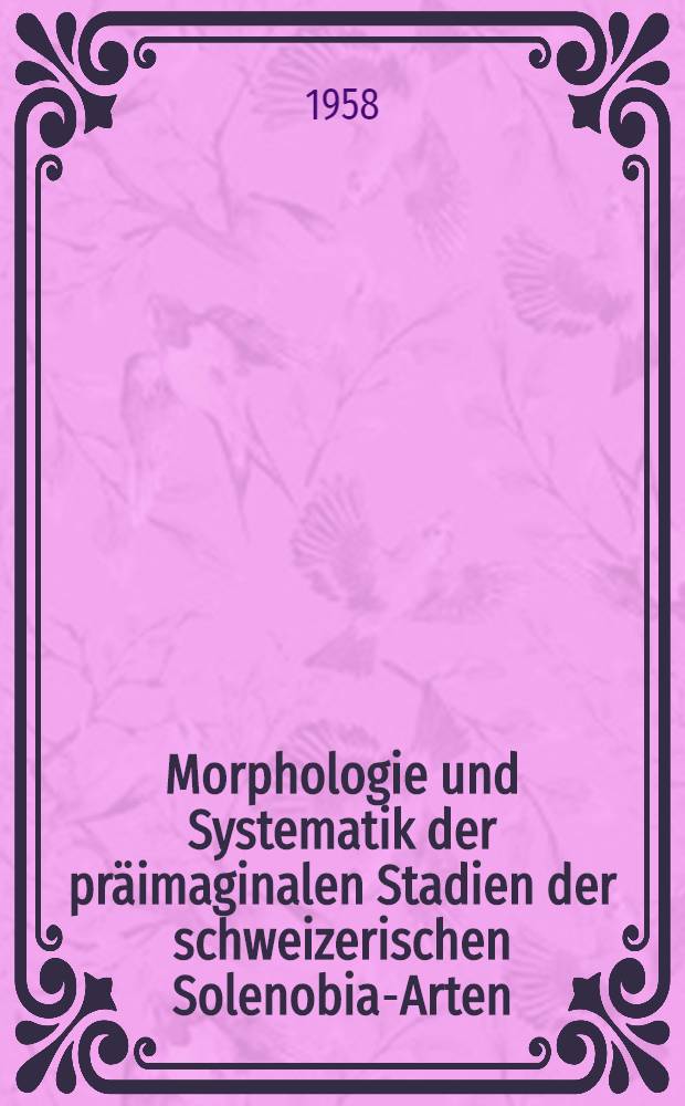 Morphologie und Systematik der präimaginalen Stadien der schweizerischen Solenobia-Arten (Lep. Psychidae) : Von der Eidgenössischen techn. Hochschule in Zürich zur Erlangung der Würde eines Doktors der Naturwissenschaften genehmigte Promotionsarbeit