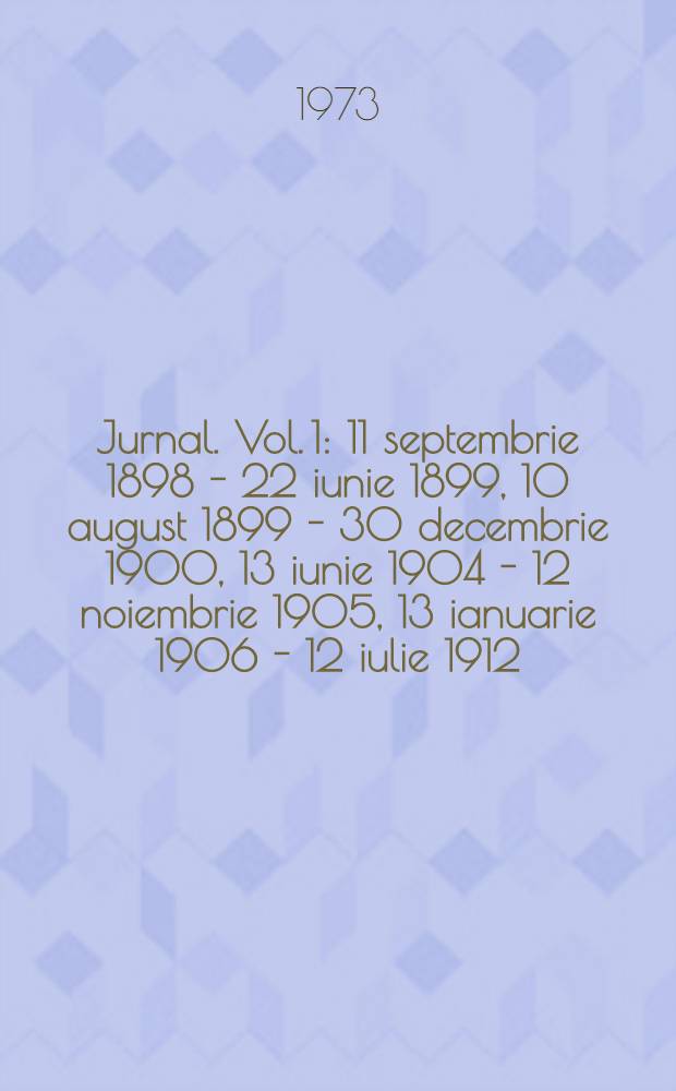 Jurnal. [Vol. 1 : 11 septembrie 1898 - 22 iunie 1899, 10 august 1899 - 30 decembrie 1900, 13 iunie 1904 - 12 noiembrie 1905, 13 ianuarie 1906 - 12 iulie 1912]