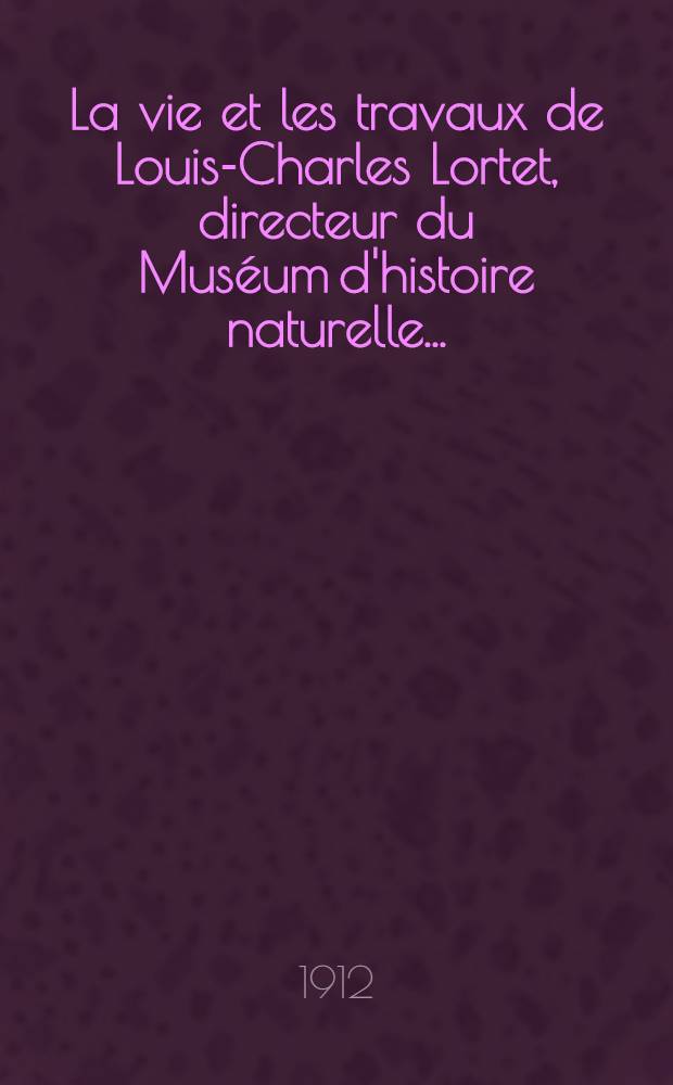 La vie et les travaux de Louis-Charles Lortet, directeur du Muséum d'histoire naturelle ...