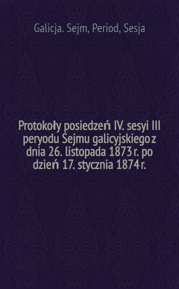 [Protokoły posiedzeń] IV. sesyi III peryodu Sejmu galicyjskiego z dnia 26. listopada 1873 r. po dzień 17. stycznia 1874 r.