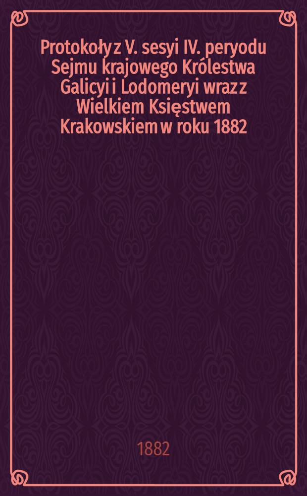 Protokoły z V. sesyi IV. peryodu Sejmu krajowego Królestwa Galicyi i Lodomeryi wraz z Wielkiem Księstwem Krakowskiem w roku 1882 : Posiedzenie 1-31 : (Od 4. wrzésnia do 21. października 1882)