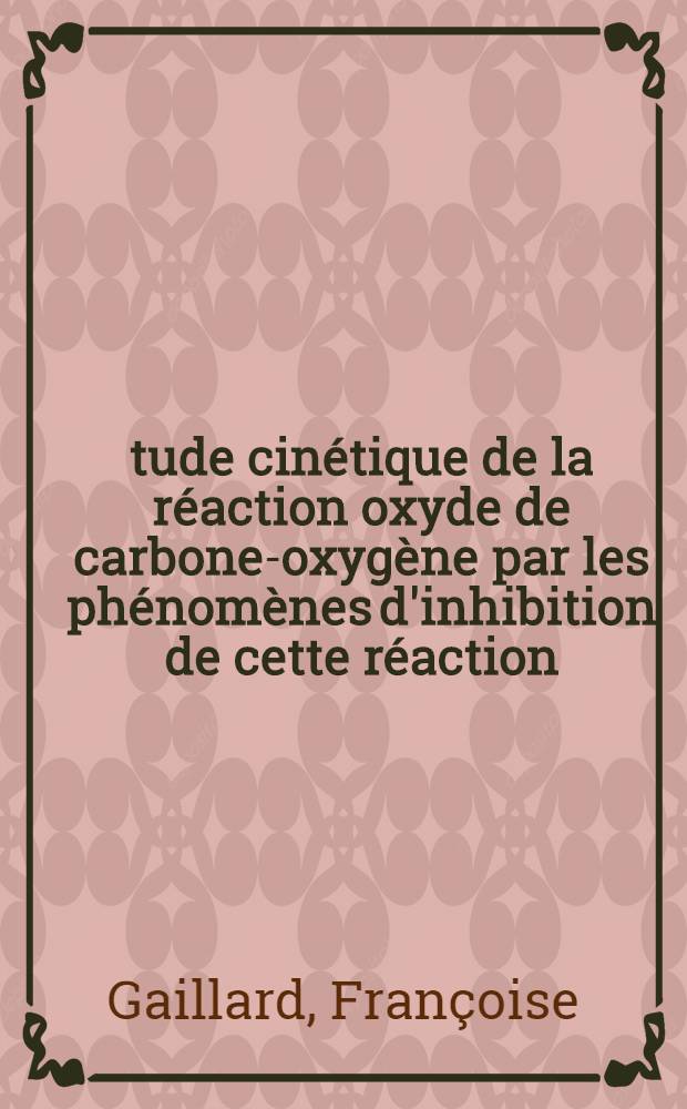 Étude cinétique de la réaction oxyde de carbone-oxygène par les phénomènes d'inhibition de cette réaction: 1-e thèse; Propositions données par la Faculté: 2-e thèse: Thèses présentées à la Faculté des sciences de l'Univ. de Paris ... / par Françoise Gaillard née Cusin
