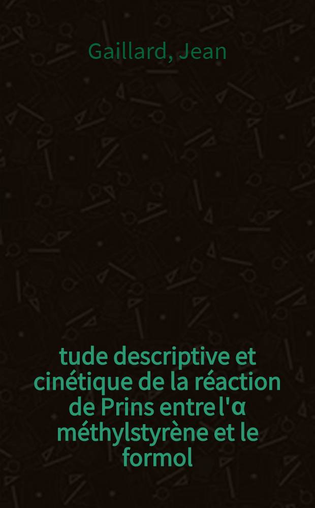 Étude descriptive et cinétique de la réaction de Prins entre l'α méthylstyrène et le formol: 1-re thèse; Propositions données par la Faculté: 2-e thèse: Thèse présentées à la Faculté des sciences de l'Univ. de Paris ... / par Jean Gaillard ..