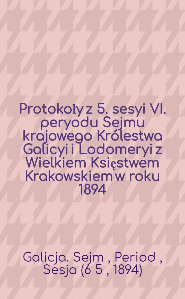 Protokoły z 5. sesyi VI. peryodu Sejmu krajowego Królestwa Galicyi i Lodomeryi z Wielkiem Księstwem Krakowskiem w roku 1894 : Posiedzenie 1-23 od 10. stycznia do 17. lutego 1894 : Przytem spis petycyj