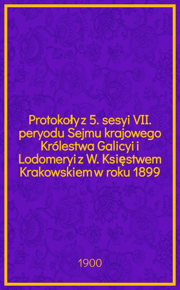 Protokoły z 5. sesyi VII. peryodu Sejmu krajowego Królestwa Galicyi i Lodomeryi z W. Księstwem Krakowskiem w roku 1899/900 : Posiedzenie 1-19 od 29. grudnia 1899 do 5. maja 1900 : Przytem skorowidz ważniejszych uchwał i spis petycyj
