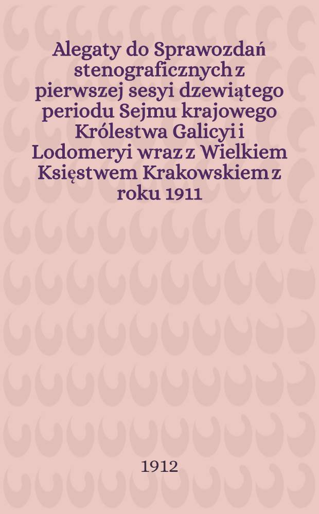 [Alegaty do Sprawozdań stenograficznych z pierwszej sesyi dzewiątego periodu Sejmu krajowego Królestwa Galicyi i Lodomeryi wraz z Wielkiem Księstwem Krakowskiem z roku 1911]