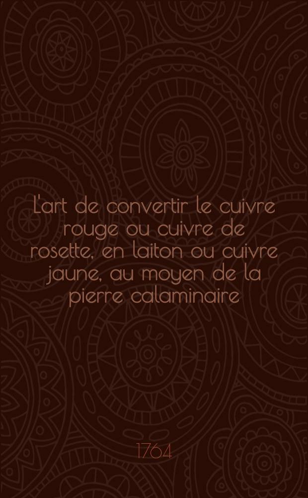 L'art de convertir le cuivre rouge ou cuivre de rosette, en laiton ou cuivre jaune, au moyen de la pierre calaminaire; de la fondre en tables; de le battre sous le martinet & de le tirer a la filière