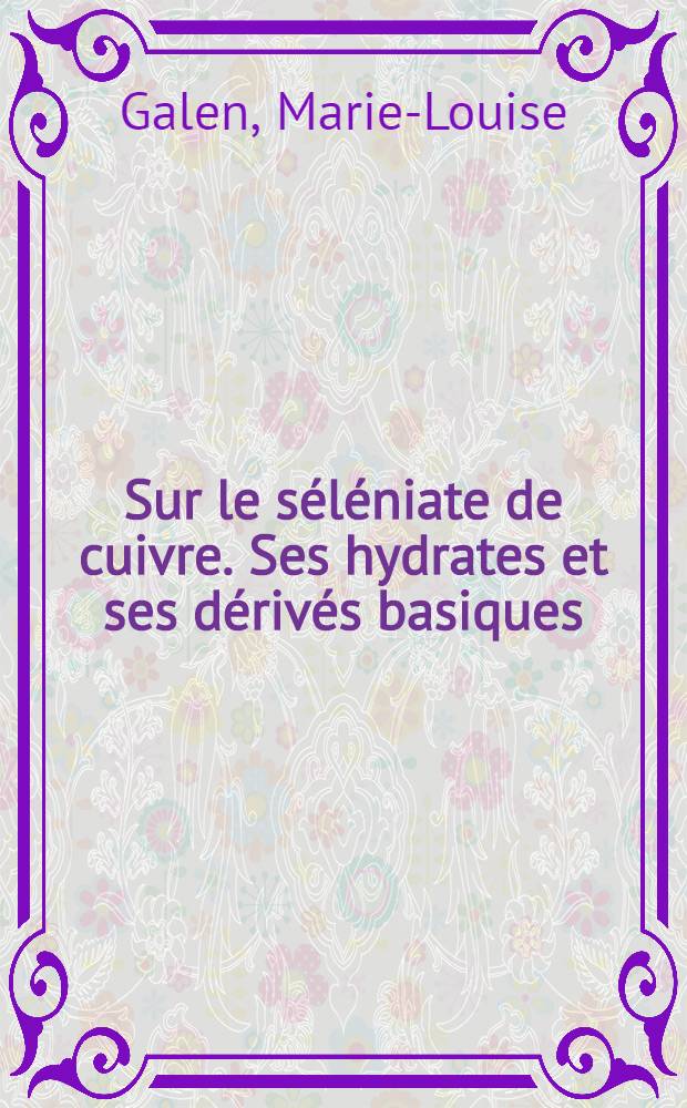 Sur le séléniate de cuivre. Ses hydrates et ses dérivés basiques: 1-re thèse; Propositions données par la Faculté: 2-e thèse: Thèses présentées à la Faculté des science de Montpellier ... / par Marie-Louise Galen ..