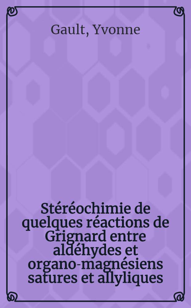 Stéréochimie de quelques réactions de Grignard entre aldéhydes et organo-magnésiens satures et allyliques: 1-re thèse; Propositions données par la Faculté: 2-e thèse: Thèses présentées à la Faculté des sciences de l'Univ. de Paris ... / par Yvonne Gault née Sabetay