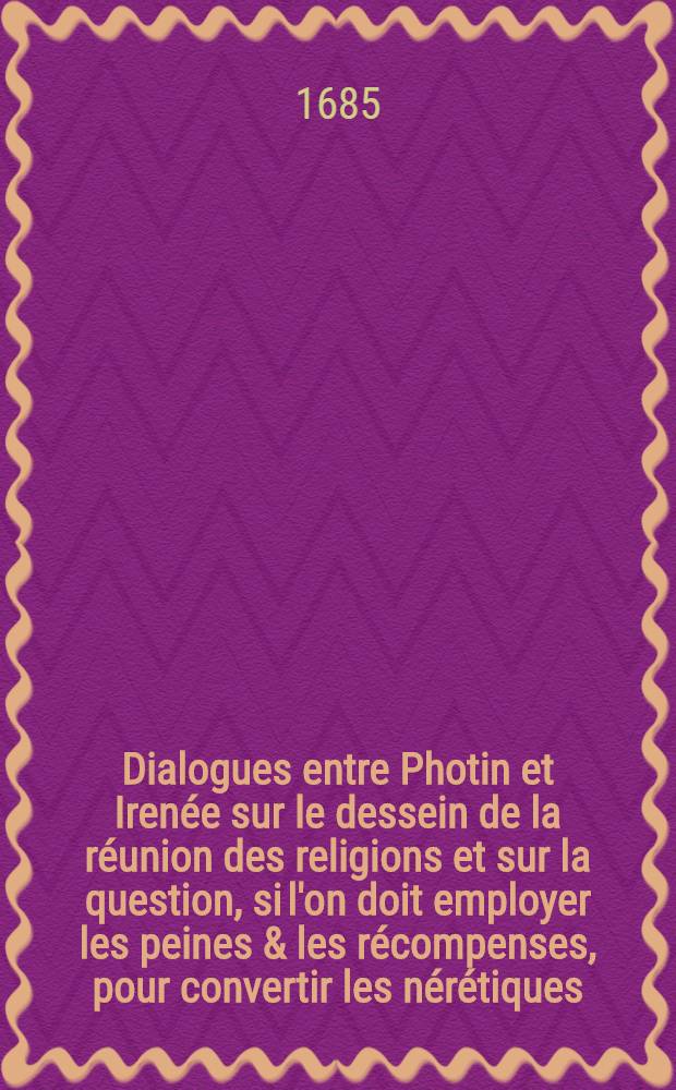 Dialogues entre Photin et Irenée sur le dessein de la réunion des religions et sur la question, si l'on doit employer les peines & les récompenses, pour convertir les nérétiques. P. 1