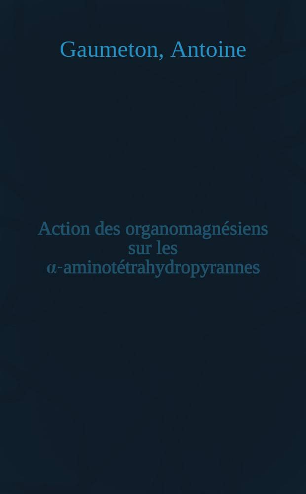 Action des organomagn&eacute;siens sur les &alpha;-aminot&eacute;trahydropyrannes: 1-re th&egrave;se; Propositions donn&eacute;es par la Facult&eacute;: 2-e th&egrave;se: Th&egrave;ses pr&eacute;sent&eacute;es &agrave; ... l'Univ. de Paris ... / par Antoine Gaumeton
