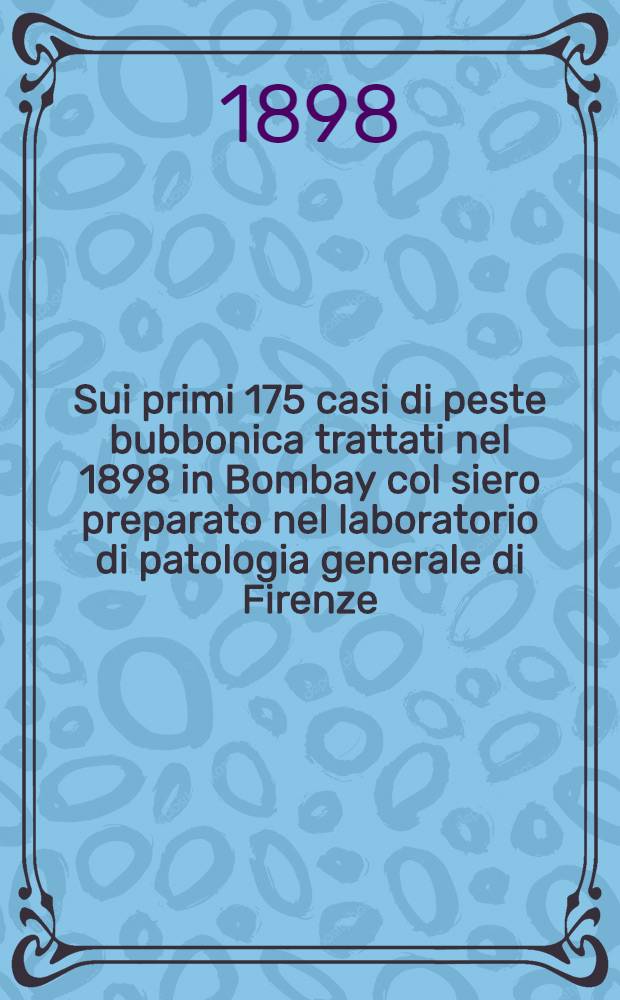 Sui primi 175 casi di peste bubbonica trattati nel 1898 in Bombay col siero preparato nel laboratorio di patologia generale di Firenze