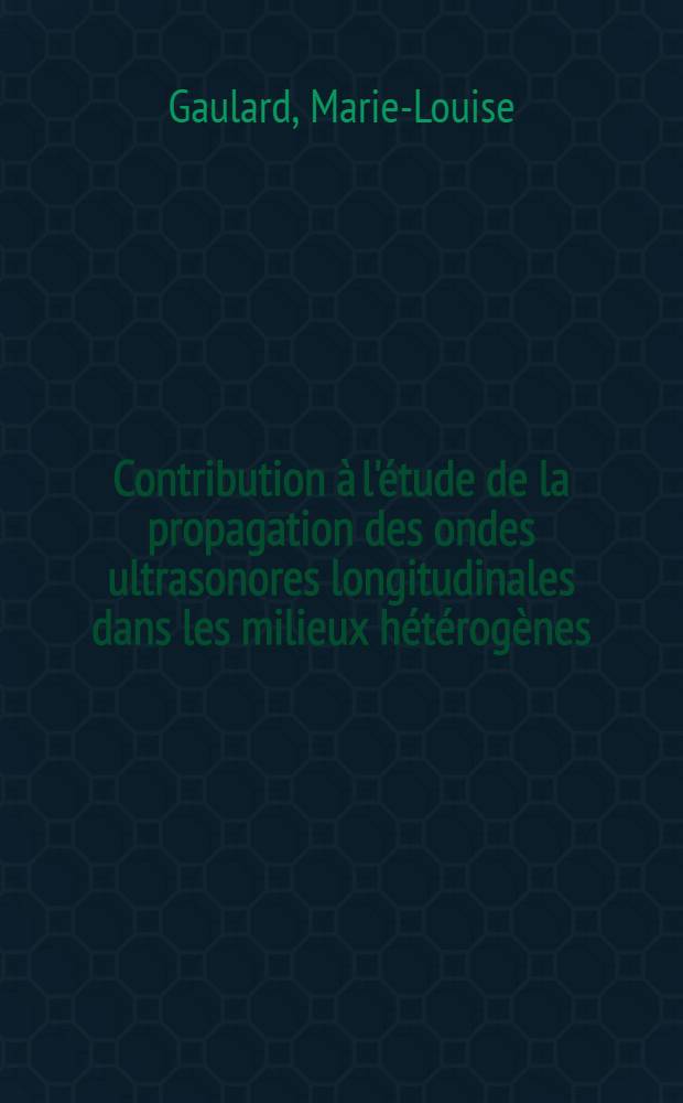 Contribution à l'étude de la propagation des ondes ultrasonores longitudinales dans les milieux hétérogènes: 1-re thèse; Proposition données par la Faculté: 2-e thèse: Thèses présentées à ... l'Univ. de Nancy ... / par Marie-Louise Gaulard