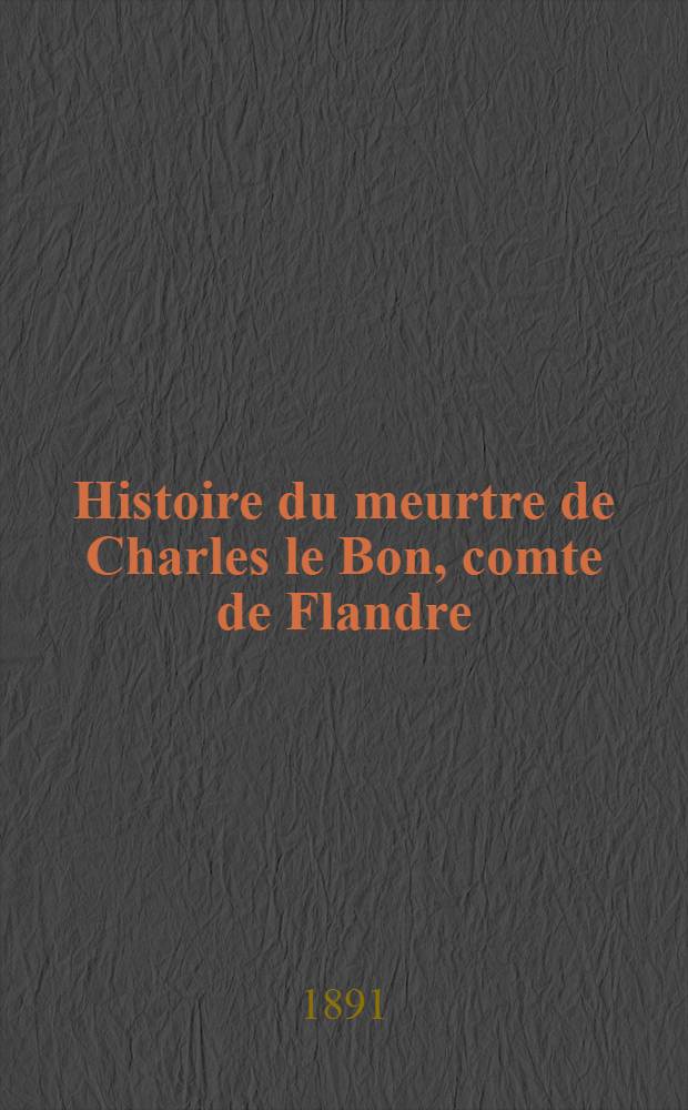 Histoire du meurtre de Charles le Bon, comte de Flandre (1127-1128) par Galbert de Bruges suivie de poésies latines contemporaines